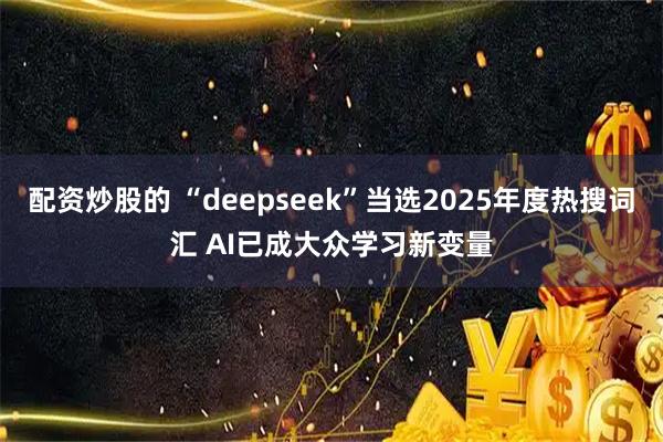 配资炒股的 “deepseek”当选2025年度热搜词汇 AI已成大众学习新变量
