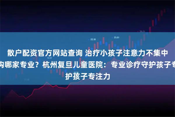 散户配资官方网站查询 治疗小孩子注意力不集中的机构哪家专业？杭州复旦儿童医院：专业诊疗守护孩子专注力