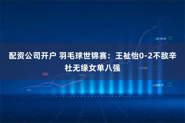 配资公司开户 羽毛球世锦赛：王祉怡0-2不敌辛杜无缘女单八强