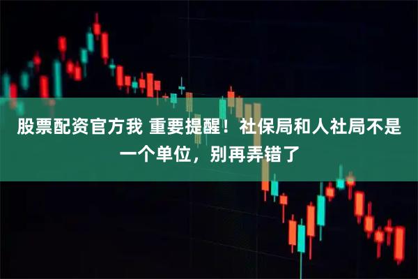 股票配资官方我 重要提醒!社保局和人社局不是一个单位,别再弄错了