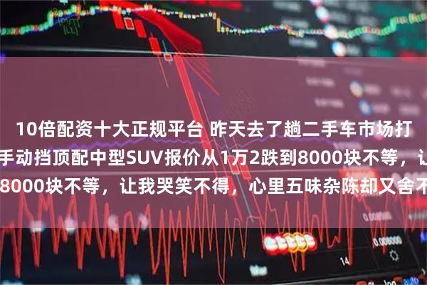 10倍配资十大正规平台 昨天去了趟二手车市场打听价格,我那17年的手动挡顶配中型SUV报价从1万2跌到8000块不等,让我哭笑不得,心里五味杂陈却又舍不得卖掉它