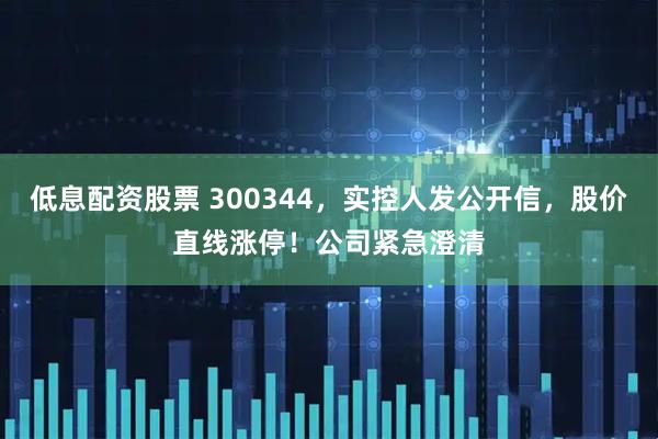 低息配资股票 300344,实控人发公开信,股价直线涨停!公司紧急澄清