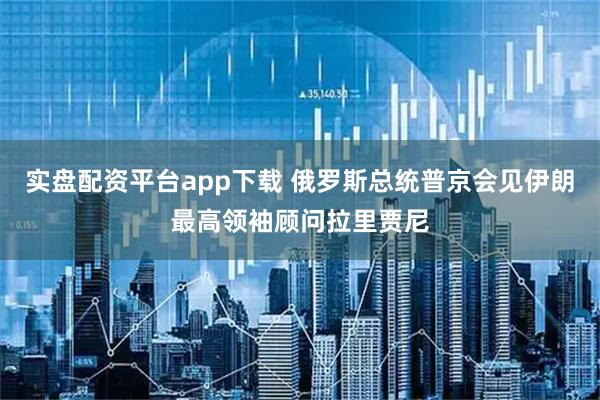 实盘配资平台app下载 俄罗斯总统普京会见伊朗最高领袖顾问拉里贾尼