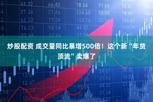 炒股配资 成交量同比暴增500倍！这个新“年货顶流”卖爆了