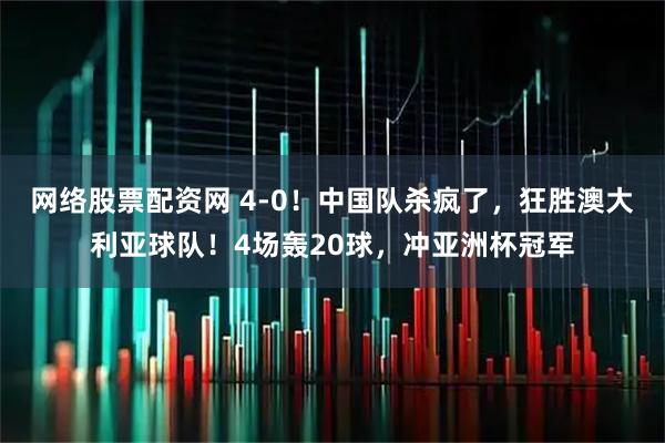 网络股票配资网 4-0！中国队杀疯了，狂胜澳大利亚球队！4场轰20球，冲亚洲杯冠军