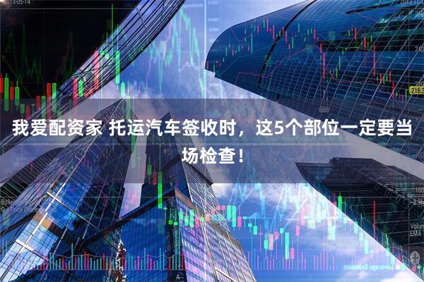 我爱配资家 托运汽车签收时,这5个部位一定要当场检查!