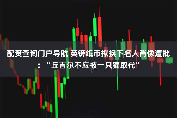 配资查询门户导航 英镑纸币拟换下名人肖像遭批：“丘吉尔不应被一只獾取代”