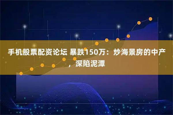 手机股票配资论坛 暴跌150万:炒海景房的中产,深陷泥潭