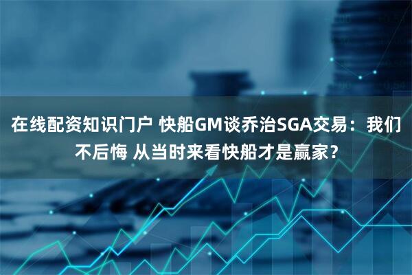 在线配资知识门户 快船GM谈乔治SGA交易：我们不后悔 从当时来看快船才是赢家？