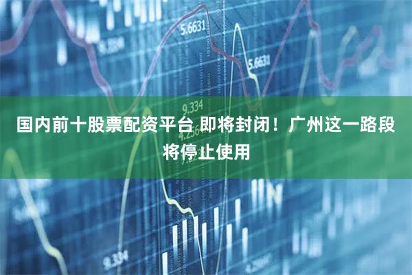 国内前十股票配资平台 即将封闭！广州这一路段将停止使用