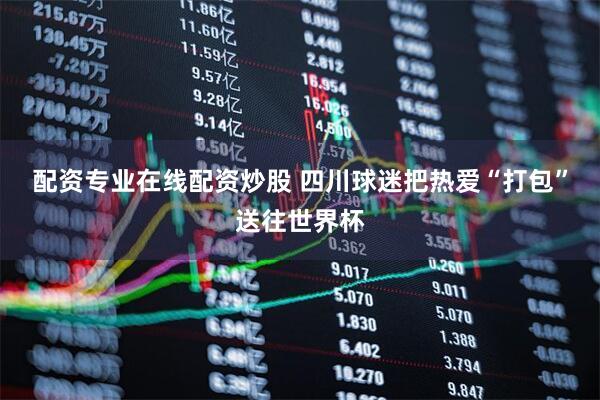 配资专业在线配资炒股 四川球迷把热爱“打包”送往世界杯