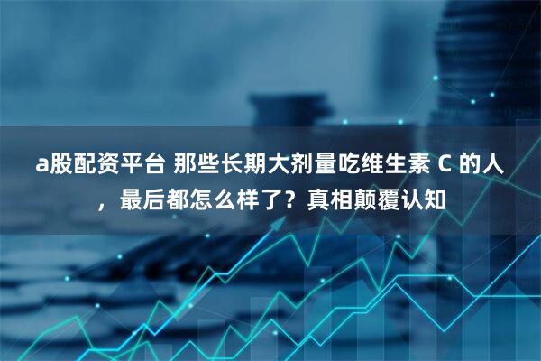 a股配资平台 那些长期大剂量吃维生素 C 的人，最后都怎么样了？真相颠覆认知