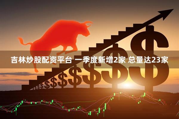 吉林炒股配资平台 一季度新增2家 总量达23家