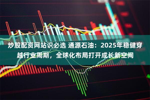 炒股配资网站识必选 通源石油：2025年稳健穿越行业周期，全球化布局打开成长新空间