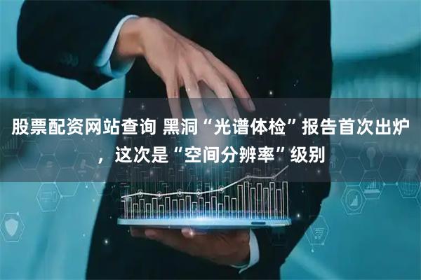 股票配资网站查询 黑洞“光谱体检”报告首次出炉，这次是“空间分辨率”级别