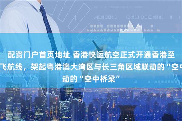 配资门户首页地址 香港快运航空正式开通香港至无锡直飞航线，架起粤港澳大湾区与长三角区域联动的“空中桥梁”