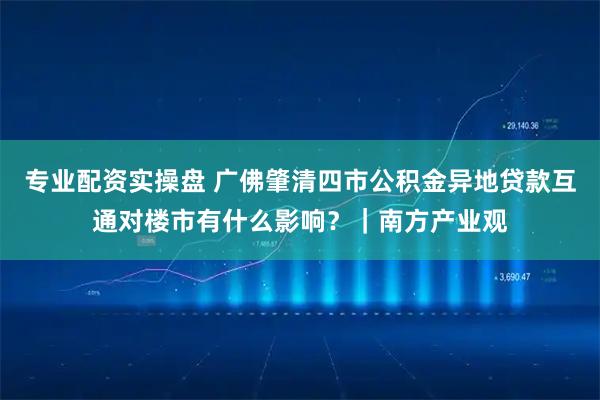 专业配资实操盘 广佛肇清四市公积金异地贷款互通对楼市有什么影响？｜南方产业观