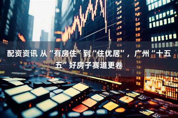 配资资讯 从“有房住”到“住优居”，广州“十五五”好房子赛道更卷